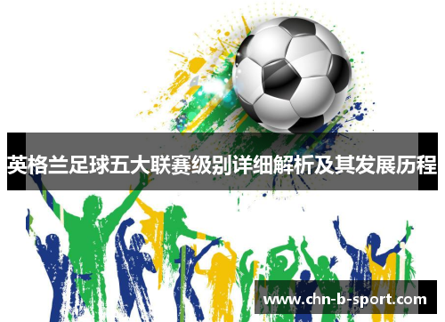英格兰足球五大联赛级别详细解析及其发展历程 英格兰足球五大联赛级别详细解析及其发展历程