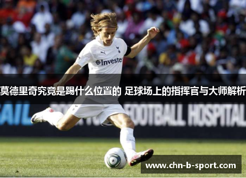 莫德里奇究竟是踢什么位置的 足球场上的指挥官与大师解析 莫德里奇究竟是踢什么位置的 足球场上的指挥官与大师解析