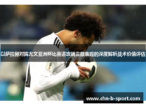 以萨拉赫对阵尤文亚洲杯比赛进攻端贡献表现的深度解析战术价值评估 以萨拉赫对阵尤文亚洲杯比赛进攻端贡献表现的深度解析战术价值评估