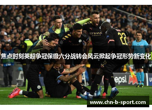 焦点时刻英超争冠保级六分战转会风云掀起争冠形势新变化