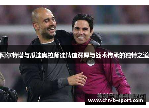 阿尔特塔与瓜迪奥拉师徒情谊深厚与战术传承的独特之道