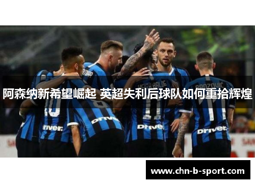 阿森纳新希望崛起 英超失利后球队如何重拾辉煌 阿森纳新希望崛起 英超失利后球队如何重拾辉煌